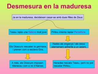 Desmesura en la maduresa Ja en la maduresa, decideixen casar-se amb dues filles de Zeus: Teseu rapta una  Helena  molt jove Piritou intenta raptar  Persèfone. Els Dioscurs rescaten la germana, i prenen com a esclava Etra. Hades els enganya i els deixa  eternament adherits a un seient. Heracles rescata Teseu, però no pot  rescatar Piritou. A més, els Dioscurs imposen  Meneceu com a rei d’Atenes 