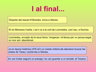 I al final... Després del rescat d’Hèracles, torna a Atenes. El rei Meneceu l’exilia, i se’n va a la cort de Licomedes, cosí seu, a Esciros. Licomedes, envejós de la seua fama, l’enganya i el llança per un penya-segat, on mor sol i abandonat. Ja en època històrica (476 aC) un oracle ordenà als atenesos buscar les  restes de Teseu i portar-les a Atenes. Es van trobar seguint un presagi i es van guardar a un temple: el Teseion 