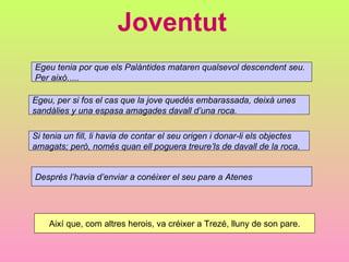 Joventut Egeu tenia por que els Palàntides mataren qualsevol descendent seu.  Per això..... Egeu, per si fos el cas que la jove quedés embarassada, deixà unes  sandàlies y una espasa amagades davall d’una roca. Si tenia un fill, li havia de contar el seu origen i donar-li els objectes  amagats; però, només quan ell poguera treure’ls de davall de la roca. Després l’havia d’enviar a conéixer el seu pare a Atenes Així que, com altres herois, va créixer a Trezé, lluny de son pare. 