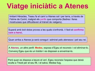 Viatge iniciàtic a Atenes Imitant Hèracles, Teseu fa el camí a Atenes sol i per terra, a través de  l’Istme de Corint, malgrat els  perills  que comporta (lladres i feres  mostruoses que dificultaven el trànsit de viatgers). Superà amb èxit dotze proves a les quals s’enfrontà. I l’èxit el  confirma  com a heroi . Quan arriba a Atenes ja serà conegut i admirat pels atenesos i pel seu rei. A  Atenes , un altre perill:  Medea , esposa d’Egeu el reconeix i vol eliminar-lo. Convenç Egeu que és un traïdor i es disposen a enverinar-lo. Però quan es disposa a beure el verí, Egeu reconeix l’espasa que deixà  oculta a Trezé per al seu fill, i el salva. Medea fuig. 