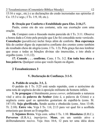 2 Tessalonicenses (Comentário Bíblico Moody) 12
13:16 e segs., etc.) e as declarações do credo incrustadas nas epístolas (I
Co. 15:3 e segs.; I Ts. 1:9, 10, etc.).
B. Oração por Conforto e Estabilidade para Eles. 2:16,17.
Paulo, como era do seu costume, sela sua exortação com uma
oração.
16. Compare com o fraseado muito parecido de I Ts. 3:11. Observe
a honra dada a Cristo pela posição que Lhe foi concedida neste versículo.
Consolação (paraklesia) inclui força além de conforto. Boa esperança
fala do caráter digno da expectativa confiante dos crentes como também
do resultado cheio de alegria (cons. I Ts. 1:3). Pela graça faz-nos lembrar
que essas e todas as bênçãos divinas são imerecidas, e isto abala o
orgulho (cons. 1:11,12).
17. Console . . . confirme. Cons. I Ts. 3:2. Em toda boa obra e
boa palavra. Qualquer coisa que vocês façam ou digam.
2 Tessalonicenses 3
V. Declaração de Confiança. 3:1-5.
A. Pedido de oração. 3:1, 2.
O pedido de I Ts. 5:25 está sendo repetido, com o acréscimo de
uma nota de urgência devido à oposição militante de homens infiéis.
1. Se propague é literalmente possa correr, enfatizando a natureza
vital e ativa da palavra do Senhor (isto é, a palavra de Cristo) e a
urgência coma qual os apóstolos gostariam de espalhá-la (cons. Sl.
147:15). Seja glorificada. Sendo aceita e obedecida (cons. Atos 13:48;
Tt. 2:10). Entre vós. Veja I Ts. 1:6; 2:13 para ver qual foi a acolhida
entusiasta que deram ao Evangelho.
2. Sejamos livres. Veja com. sobre I Ts. 1:10. Dissolutos (E.R.C.).
Perversos (E.R.A.), impróprios. Maus, em um sentido ativo e
deliberadamente nocivo. Veja Atos 16:6, 12 para ter uma idéia desta
 