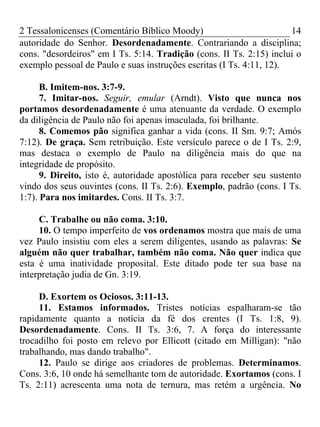 2 Tessalonicenses (Comentário Bíblico Moody) 14
autoridade do Senhor. Desordenadamente. Contrariando a disciplina;
cons. "desordeiros" em I Ts. 5:14. Tradição (cons. II Ts. 2:15) inclui o
exemplo pessoal de Paulo e suas instruções escritas (I Ts. 4:11, 12).
B. Imitem-nos. 3:7-9.
7. Imitar-nos. Seguir, emular (Arndt). Visto que nunca nos
portamos desordenadamente é uma atenuante da verdade. O exemplo
da diligência de Paulo não foi apenas imaculada, foi brilhante.
8. Comemos pão significa ganhar a vida (cons. II Sm. 9:7; Amós
7:12). De graça. Sem retribuição. Este versículo parece o de I Ts. 2:9,
mas destaca o exemplo de Paulo na diligência mais do que na
integridade de propósito.
9. Direito, isto é, autoridade apostólica para receber seu sustento
vindo dos seus ouvintes (cons. II Ts. 2:6). Exemplo, padrão (cons. I Ts.
1:7). Para nos imitardes. Cons. II Ts. 3:7.
C. Trabalhe ou não coma. 3:10.
10. O tempo imperfeito de vos ordenamos mostra que mais de uma
vez Paulo insistiu com eles a serem diligentes, usando as palavras: Se
alguém não quer trabalhar, também não coma. Não quer indica que
esta é uma inatividade proposital. Este ditado pode ter sua base na
interpretação judia de Gn. 3:19.
D. Exortem os Ociosos. 3:11-13.
11. Estamos informados. Tristes notícias espalharam-se tão
rapidamente quanto a notícia da fé dos crentes (I Ts. 1:8, 9).
Desordenadamente. Cons. II Ts. 3:6, 7. A força do interessante
trocadilho foi posto em relevo por Ellicott (citado em Milligan): "não
trabalhando, mas dando trabalho".
12. Paulo se dirige aos criadores de problemas. Determinamos.
Cons. 3:6, 10 onde há semelhante tom de autoridade. Exortamos (cons. I
Ts. 2:11) acrescenta uma nota de ternura, mas retém a urgência. No
 