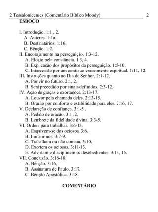 2 Tessalonicenses (Comentário Bíblico Moody) 2
ESBOÇO
I. Introdução. 1:1 , 2.
A. Autores. 1:1a.
B. Destinatários. 1:16.
C. Bênção. 1:2.
II. Encorajamento na perseguição. 1:3-12.
A. Elogio pela constância. 1:3, 4.
B. Explicação dos propósitos da perseguição. 1:5-10.
C. Intercessão por um contínuo crescimento espiritual. 1:11, 12.
III. Instruções quanto ao Dia do Senhor. 2:1-12.
A. Por vir no futuro. 2:1, 2.
B. Será precedido por sinais definidos. 2:3-12.
IV. Ação de graças e exortações. 2:13-17.
A. Louvor pela chamada deles. 2:13-15.
B. Oração por conforto e estabilidade para eles. 2:16, 17.
V. Declaração de confiança. 3:1-5 .
A. Pedido de oração. 3:1 ,2.
B. Lembrete da fidelidade divina. 3:3-5.
VI. Ordem para trabalhar. 3:6-15.
A. Esquivem-se dos ociosos. 3:6.
B. Imitem-nos. 3:7-9.
C. Trabalhem ou não comam. 3:10.
D. Exortem os ociosos. 3:11-13.
E. Advirtam e disciplinem os desobedientes. 3:14, 15.
VII. Conclusão. 3:16-18.
A. Bênção. 3:16.
B. Assinatura de Paulo. 3:17.
C. Bênção Apostólica. 3:18.
COMENTÁRIO
 