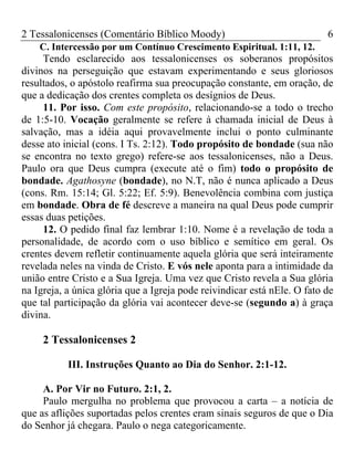 2 Tessalonicenses (Comentário Bíblico Moody) 6
C. Intercessão por um Contínuo Crescimento Espiritual. 1:11, 12.
Tendo esclarecido aos tessalonicenses os soberanos propósitos
divinos na perseguição que estavam experimentando e seus gloriosos
resultados, o apóstolo reafirma sua preocupação constante, em oração, de
que a dedicação dos crentes completa os desígnios de Deus.
11. Por isso. Com este propósito, relacionando-se a todo o trecho
de 1:5-10. Vocação geralmente se refere à chamada inicial de Deus à
salvação, mas a idéia aqui provavelmente inclui o ponto culminante
desse ato inicial (cons. I Ts. 2:12). Todo propósito de bondade (sua não
se encontra no texto grego) refere-se aos tessalonicenses, não a Deus.
Paulo ora que Deus cumpra (execute até o fim) todo o propósito de
bondade. Agathosyne (bondade), no N.T, não é nunca aplicado a Deus
(cons. Rm. 15:14; Gl. 5:22; Ef. 5:9). Benevolência combina com justiça
em bondade. Obra de fé descreve a maneira na qual Deus pode cumprir
essas duas petições.
12. O pedido final faz lembrar 1:10. Nome é a revelação de toda a
personalidade, de acordo com o uso bíblico e semítico em geral. Os
crentes devem refletir continuamente aquela glória que será inteiramente
revelada neles na vinda de Cristo. E vós nele aponta para a intimidade da
união entre Cristo e a Sua Igreja. Uma vez que Cristo revela a Sua glória
na Igreja, a única glória que a Igreja pode reivindicar está nEle. O fato de
que tal participação da glória vai acontecer deve-se (segundo a) à graça
divina.
2 Tessalonicenses 2
III. Instruções Quanto ao Dia do Senhor. 2:1-12.
A. Por Vir no Futuro. 2:1, 2.
Paulo mergulha no problema que provocou a carta – a notícia de
que as aflições suportadas pelos crentes eram sinais seguros de que o Dia
do Senhor já chegara. Paulo o nega categoricamente.
 