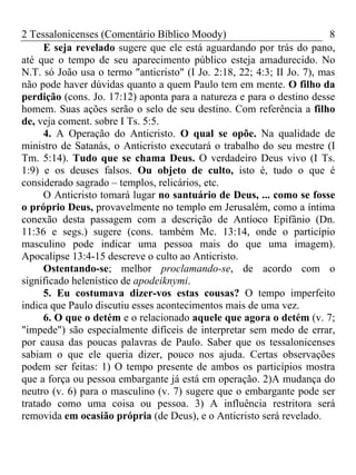 2 Tessalonicenses (Comentário Bíblico Moody) 8
E seja revelado sugere que ele está aguardando por trás do pano,
até que o tempo de seu aparecimento público esteja amadurecido. No
N.T. só João usa o termo "anticristo" (I Jo. 2:18, 22; 4:3; II Jo. 7), mas
não pode haver dúvidas quanto a quem Paulo tem em mente. O filho da
perdição (cons. Jo. 17:12) aponta para a natureza e para o destino desse
homem. Suas ações serão o selo de seu destino. Com referência a filho
de, veja coment. sobre I Ts. 5:5.
4. A Operação do Anticristo. O qual se opõe. Na qualidade de
ministro de Satanás, o Anticristo executará o trabalho do seu mestre (I
Tm. 5:14). Tudo que se chama Deus. O verdadeiro Deus vivo (I Ts.
1:9) e os deuses falsos. Ou objeto de culto, isto é, tudo o que é
considerado sagrado – templos, relicários, etc.
O Anticristo tomará lugar no santuário de Deus, ... como se fosse
o próprio Deus, provavelmente no templo em Jerusalém, como a íntima
conexão desta passagem com a descrição de Antíoco Epifânio (Dn.
11:36 e segs.) sugere (cons. também Mc. 13:14, onde o particípio
masculino pode indicar uma pessoa mais do que uma imagem).
Apocalipse 13:4-15 descreve o culto ao Anticristo.
Ostentando-se; melhor proclamando-se, de acordo com o
significado helenístico de apodeiknymi.
5. Eu costumava dizer-vos estas cousas? O tempo imperfeito
indica que Paulo discutiu esses acontecimentos mais de uma vez.
6. O que o detém e o relacionado aquele que agora o detém (v. 7;
"impede") são especialmente difíceis de interpretar sem medo de errar,
por causa das poucas palavras de Paulo. Saber que os tessalonicenses
sabiam o que ele queria dizer, pouco nos ajuda. Certas observações
podem ser feitas: 1) O tempo presente de ambos os particípios mostra
que a força ou pessoa embargante já está em operação. 2)A mudança do
neutro (v. 6) para o masculino (v. 7) sugere que o embargante pode ser
tratado como uma coisa ou pessoa. 3) A influência restritora será
removida em ocasião própria (de Deus), e o Anticristo será revelado.
 