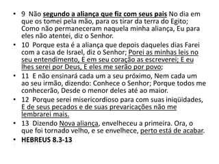 • 9 Não segundo a aliança que fiz com seus pais No dia em
que os tomei pela mão, para os tirar da terra do Egito;
Como não permaneceram naquela minha aliança, Eu para
eles não atentei, diz o Senhor.
• 10 Porque esta é a aliança que depois daqueles dias Farei
com a casa de Israel, diz o Senhor; Porei as minhas leis no
seu entendimento, E em seu coração as escreverei; E eu
lhes serei por Deus, E eles me serão por povo;
• 11 E não ensinará cada um a seu próximo, Nem cada um
ao seu irmão, dizendo: Conhece o Senhor; Porque todos me
conhecerão, Desde o menor deles até ao maior.
• 12 Porque serei misericordioso para com suas iniqüidades,
E de seus pecados e de suas prevaricações não me
lembrarei mais.
• 13 Dizendo Nova aliança, envelheceu a primeira. Ora, o
que foi tornado velho, e se envelhece, perto está de acabar.
• HEBREUS 8.3-13
 
