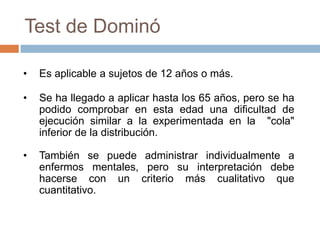 Según diversas investigaciones tiene un mayor factor de relación que el test de Raven.Test de DominóCon este test se puede valorar la capacidad de una persona para:Percibir exactamente le número de puntos de cada conjunto de fichas.Descubrir el principio de organización de cada conjuntoResolver mediante la aplicación de dichos principios, la cantidad de puntos que ha de colocar en cada una de las mitades de las fichas del dominó en blanco para completar el diseño.