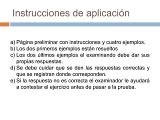 También se puede administrar individualmente a enfermos mentales, pero su interpretación debe hacerse con un criterio más cualitativo que cuantitativo.Test de DominóLa prueba de Domino pertenece a la clase de las llamadas "Pruebas de Poder" es decir pruebas que pretenden medir puramente la habilidad de los sujetos, en contraposición a las "pruebas de rapidez" que se basan en la velocidad de trabajo. 
