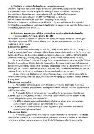 Explicar a invasão de Portugal pelas tropas napoleónicas
Em 1806, Napoleão Bonaparte impôs o Bloqueio Continental, que proibia as nações
europeias de comerciar com a Inglaterra. Portugal, aliado histórico da Inglaterra,
desrespeitou o Bloqueio e, em consequência, sofreu três invasões francesas:
1ª Liderada pelo general Junot em 1807-1808 (chega ate Lisboa);
2ª Comandada pelo marechal Soult em 1809 (chega ate o Porto);
3ª Chefiada pelo marechal Massena em 1810-1811 (graças as linhas de Torres Vedras,
fortificações construídas por iniciativa de Wellington, a passagem do exercito de Massena e
intercetada, retirando-se em 1811).
Relacionar a conjuntura política, económica e social resultante das Invasões
Francesas com a Revolução Liberal de 1820
As invasões francesas podem ser consideradas como uma causa indireta da Revolução
Liberal portuguesa de 1820, na medida em que criaram uma conjuntura propícia a
mudança, a vários níveis:
1. Conjuntura politica:
a) A família real, embarcou para o Brasil (1807). Porem, a mudança da Corte para o
Brasil, apesar de justificada pela necessidade de preservar a independência de Portugal e de
evitar a destruição da dinastia de Bragança, foi entendida, pelos súbditos comuns, como
uma verdadeira fuga, contribuindo, assim, para o descredito da monarquia absoluta.
b) Na ausência de D. João VI, Portugal ficou sob o domínio do marechal inglês William
Beresford, tornado presidente da Junta Governativa. Beresford organizou a defesa contra
os Franceses, controlou a economia e exerceu a repressão contra o Liberalismo nascente. A
Revolução de 1820 viria a ser desencadeada aproveitando a ausência de Beresford, que se
havia deslocado ao Brasil no intuito de solicitar ao rei poderes acrescidos.
c) A permanência dos Franceses no território português, bem como o exemplo da
revolução liberal espanhola de 1820, contribuíram para propagar as ideias liberais entre os
Portugueses.
2. Conjuntura económica:
a) As invasões francesas, para alem de responsáveis pela destruição material, a
passagem dos soldados, provocaram a desorganização em todos os sectores económicos e
o défice financeiro.
b) A situação do Brasil como sede do reino valeu-lhe a atenção do regente que,
durante a sua estadia, tomou medidas favoráveis a economia brasileira, porem, muito
contestadas pela burguesia, destacando-se:
 Em 1808, a abertura dos portos do Brasil, obrigando a burguesia portuguesa a
competir com os estrangeiros pelo mercado brasileiro;
 Em 1810, o tratado de comércio com a Inglaterra, que favorecia a entrada de
manufaturas inglesas no Brasil.
3. Conjuntura Social:
a) A burguesia, grupo mais afetado pela crise no comercio e na industria resultante
das invasões francesas, e o mais descontente, pretendia preparar a revolta. A tomada de
consciência política traduziu-se na constituição do Sinédrio que planificou a revolta.
 
