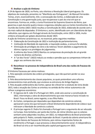 Analisar a ação do Vintismo
A 24 de Agosto de 1820, no Porto, saiu vitoriosa a Revolução Liberal portuguesa. Os
objetivos da revolução, presentes no “Manifesto aos Portugueses”, de Manuel Fernandes
Tomas, eram, essencialmente, três: a convocação das Cortes, a elaboração de uma
Constituição e uma governação justa, que recuperasse o país da crise em que se
encontrava. Formou-se, então, a Junta Provisional do Supremo Governo do Reino, que
governou o país durante quatro meses e organizou eleições para as Cortes Constituintes. Da
reunião das Cortes (1821-1822) resultou a Constituição de 1822, elaborada de acordo com a
ala mais radical de deputados. O Vintismo e, assim, identificado com um Liberalismo de tipo
radicalista, que vigorou em Portugal através da Constituição, entre 1822 e 1826, muito
embora ameaçado por golpes absolutistas desde 1823.
A ação do Vintismo caracterizou-se, no essencial, pelas seguintes medidas:
 Elaboração da Constituição de 1822 e instituição do parlamentarismo;
 Instituição da liberdade de expressão: a Inquisição acabou, a censura foi abolida;
 Eliminação de privilégios do clero e da nobreza: foram abolidos o pagamento da
dízima a Igreja e os privilégios de julgamento;
 A reforma dos forais (1821) libertou os camponeses da prestação de um grande
número de direitos senhoriais;
 A “Lei dos Forais” (1822) reduziu as rendas e pensões que os camponeses tinham de
pagar aos senhores das terras.
Reconhecer no processo de independência do Brasil uma das razões do fracasso do
Vintismo
O Vintismo fracassou por vários motivos:
1. Pela oposição constante das ordens privilegiadas, que não queriam perder os seus
direitos.
2. Pelo descontentamento das classes populares, as quais pretendiam uma reforma
socioeconómica mais profunda, que anulasse as estruturas de Antigo Regime;
3. Pela atuação antibrasileira das Cortes; apesar de o Brasil ter o estatuto de reino desde
1815, toda a atuação das Cortes se orientou no sentido de lhe retirar autonomia e de
refrear o progresso económico:
 O regresso de D. João VI a Portugal em 1821, onde veio assinar a constituição de
1822, interrompeu a obra de desenvolvimento que este monarca havia iniciado no
Brasil. Ficou no Brasil, como regente, o seu filho Pedro.
 As Cortes, compostas por deputados que dependiam do comércio colonial,
aprovaram varias leis que tornavam o Brasil diretamente dependente de Lisboa e que
retiravam a liberdade de comércio a colonia.
 O príncipe regente D. Pedro foi chamado a Portugal com o argumento de ser educado
na Europa. Esta tentativa, por parte das Cortes, de retirar direitos que os colonos
sentiam como adquiridos resultou, em 1822, na independência do Brasil proclamada
pelo próprio D. Pedro, coroado Imperador do Brasil. A perda da colonia americana foi
um dos fatores de fracasso do Vintismo, pois retirou importantes fontes de
rendimento a Portugal, o que provocou o descontentamento social. A independência
do Brasil só viria a ser reconhecida pela capital portuguesa em 1825.
 