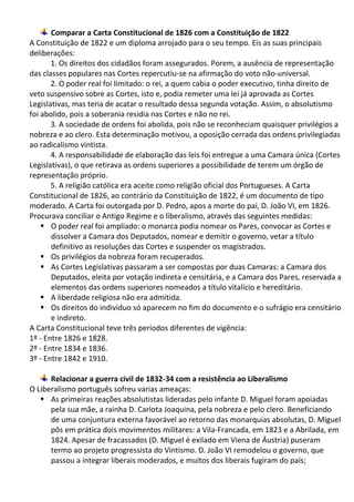 Comparar a Carta Constitucional de 1826 com a Constituição de 1822
A Constituição de 1822 e um diploma arrojado para o seu tempo. Eis as suas principais
deliberações:
1. Os direitos dos cidadãos foram assegurados. Porem, a ausência de representação
das classes populares nas Cortes repercutiu-se na afirmação do voto não-universal.
2. O poder real foi limitado: o rei, a quem cabia o poder executivo, tinha direito de
veto suspensivo sobre as Cortes, isto e, podia remeter uma lei já aprovada as Cortes
Legislativas, mas teria de acatar o resultado dessa segunda votação. Assim, o absolutismo
foi abolido, pois a soberania residia nas Cortes e não no rei.
3. A sociedade de ordens foi abolida, pois não se reconheciam quaisquer privilégios a
nobreza e ao clero. Esta determinação motivou, a oposição cerrada das ordens privilegiadas
ao radicalismo vintista.
4. A responsabilidade de elaboração das leis foi entregue a uma Camara única (Cortes
Legislativas), o que retirava as ordens superiores a possibilidade de terem um órgão de
representação próprio.
5. A religião católica era aceite como religião oficial dos Portugueses. A Carta
Constitucional de 1826, ao contrário da Constituição de 1822, é um documento de tipo
moderado. A Carta foi outorgada por D. Pedro, apos a morte do pai, D. João VI, em 1826.
Procurava conciliar o Antigo Regime e o liberalismo, através das seguintes medidas:
 O poder real foi ampliado: o monarca podia nomear os Pares, convocar as Cortes e
dissolver a Camara dos Deputados, nomear e demitir o governo, vetar a título
definitivo as resoluções das Cortes e suspender os magistrados.
 Os privilégios da nobreza foram recuperados.
 As Cortes Legislativas passaram a ser compostas por duas Camaras: a Camara dos
Deputados, eleita por votação indireta e censitária, e a Camara dos Pares, reservada a
elementos das ordens superiores nomeados a título vitalício e hereditário.
 A liberdade religiosa não era admitida.
 Os direitos do individuo só aparecem no fim do documento e o sufrágio era censitário
e indireto.
A Carta Constitucional teve três períodos diferentes de vigência:
1º - Entre 1826 e 1828.
2º - Entre 1834 e 1836.
3º - Entre 1842 e 1910.
Relacionar a guerra civil de 1832-34 com a resistência ao Liberalismo
O Liberalismo português sofreu varias ameaças:
 As primeiras reações absolutistas lideradas pelo infante D. Miguel foram apoiadas
pela sua mãe, a rainha D. Carlota Joaquina, pela nobreza e pelo clero. Beneficiando
de uma conjuntura externa favorável ao retorno das monarquias absolutas, D. Miguel
pôs em prática dois movimentos militares: a Vila-Francada, em 1823 e a Abrilada, em
1824. Apesar de fracassados (D. Miguel é exilado em Viena de Áustria) puseram
termo ao projeto progressista do Vintismo. D. João VI remodelou o governo, que
passou a integrar liberais moderados, e muitos dos liberais fugiram do país;
 