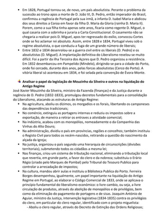  Em 1828, Portugal tornou-se, de novo, um país absolutista. Perante o problema da
sucessão ao trono apos a morte de D. João VI, D. Pedro, então imperador do Brasil,
confirmou a regência de Portugal pela sua irmã, a infanta D. Isabel Maria e abdicou
dos seus direitos a Coroa em favor da filha D. Maria da Gloria (rainha D. Maria II).
Porem, como a sua filha tinha apenas sete anos, ficaria como regente D. Miguel, o
qual casaria com a sobrinha e juraria a Carta Constitucional. O casamento não se
chegaria a realizar pois D. Miguel, apos ter regressado do exilio, convocou Cortes
onde se fez aclamar rei absoluto. Assim, entre 1828 e 1834, Portugal viveu sob o
regime absolutista, o que conduziu a fuga de um grande número de liberais;
 Entre 1832 e 1834 desenrolou-se a guerra civil entre os liberais (D. Pedro) e os
absolutistas (D. Miguel). A implantação definitiva do Liberalismo revelou-se muito
difícil. Foi a partir da ilha Terceira dos Açores que D. Pedro organizou a resistência.
Em 1832 desembarcou em Pampelido (Mindelo), dirigindo-se para a cidade do Porto,
onde foi cercado, durante dois anos, pelas forcas absolutistas (Cerco do Porto). A
vitória liberal só aconteceu em 1834, e foi selada pela convenção de Évora-Monte.
Analisar o papel da legislação de Mouzinho da Silveira e outros na liquidação do
Antigo Regime
José Xavier Mouzinho da Silveira, ministro da Fazenda (finanças) e da Justiça durante a
regência de D. Pedro (1832-1833), promulgou decretos fundamentais para a consolidação
do Liberalismo, atacando as estruturas de Antigo Regime:
 Na agricultura, aboliu os dízimos, os morgadios e os forais, libertando os camponeses
das dependências tradicionais;
 No comércio, extinguiu as portagens internas e reduziu os impostos sobre a
exportação, de maneira a retirar os entraves a atividade comercial;
 Na indústria, acabou com os monopólios, nomeadamente o da Companhia das
Vinhas do Alto Douro;
 Na administração, dividiu o país em províncias, regiões e concelhos; também instituiu
o Registo Civil para todos os recém-nascidos, retirando a questão do nascimento da
alçada da Igreja;
 Na justiça, organizou o país segundo uma hierarquia de circunscrições (divisões
territoriais), submetendo todos os cidadãos a mesma lei;
 Nas finanças, criou um sistema de tributação nacional, eliminando a tributação local
que revertia, em grande parte, a favor do clero e da nobreza; substituiu o Erário
Régio (criado pelo Marques de Pombal) pelo Tribunal do Tesouro Publico para
controlar a arrecadação de impostos;
 Na cultura, mandou abrir aulas e instituiu a Biblioteca Publica do Porto. Ferreira
Borges desempenhou, igualmente, um papel importante na liquidação do Antigo
Regime em Portugal, ao elaborar o Código Comercial de 1833, onde se aplicava o
princípio fundamental do liberalismo económico: o livre cambio, ou seja, a livre
circulação de produtos, através da abolição de monopólios e de privilégios, bem
como da eliminação do pagamento de portagens e de sisas. Joaquim António de
Aguiar, ministro da Justiça, intervenção legislativa (1834-1835) contra os privilégios
do clero, em particular do clero regular, identificado com o projeto miguelista:
- Aboliu o clero regular, através do Decreto de Extinção das Ordens Religiosas;
 