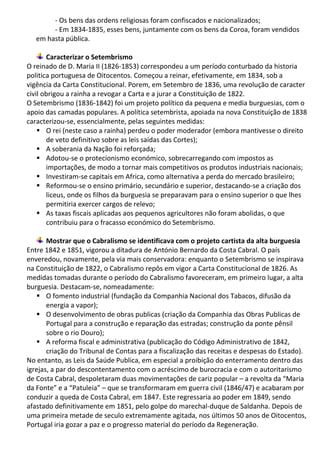 - Os bens das ordens religiosas foram confiscados e nacionalizados;
- Em 1834-1835, esses bens, juntamente com os bens da Coroa, foram vendidos
em hasta pública.
Caracterizar o Setembrismo
O reinado de D. Maria II (1826-1853) correspondeu a um período conturbado da historia
politica portuguesa de Oitocentos. Começou a reinar, efetivamente, em 1834, sob a
vigência da Carta Constitucional. Porem, em Setembro de 1836, uma revolução de caracter
civil obrigou a rainha a revogar a Carta e a jurar a Constituição de 1822.
O Setembrismo (1836-1842) foi um projeto político da pequena e media burguesias, com o
apoio das camadas populares. A política setembrista, apoiada na nova Constituição de 1838
caracterizou-se, essencialmente, pelas seguintes medidas:
 O rei (neste caso a rainha) perdeu o poder moderador (embora mantivesse o direito
de veto definitivo sobre as leis saídas das Cortes);
 A soberania da Nação foi reforçada;
 Adotou-se o protecionismo económico, sobrecarregando com impostos as
importações, de modo a tornar mais competitivos os produtos industriais nacionais;
 Investiram-se capitais em Africa, como alternativa a perda do mercado brasileiro;
 Reformou-se o ensino primário, secundário e superior, destacando-se a criação dos
liceus, onde os filhos da burguesia se preparavam para o ensino superior o que lhes
permitiria exercer cargos de relevo;
 As taxas fiscais aplicadas aos pequenos agricultores não foram abolidas, o que
contribuiu para o fracasso económico do Setembrismo.
Mostrar que o Cabralismo se identificava com o projeto cartista da alta burguesia
Entre 1842 e 1851, vigorou a ditadura de António Bernardo da Costa Cabral. O país
enveredou, novamente, pela via mais conservadora: enquanto o Setembrismo se inspirava
na Constituição de 1822, o Cabralismo repôs em vigor a Carta Constitucional de 1826. As
medidas tomadas durante o período do Cabralismo favoreceram, em primeiro lugar, a alta
burguesia. Destacam-se, nomeadamente:
 O fomento industrial (fundação da Companhia Nacional dos Tabacos, difusão da
energia a vapor);
 O desenvolvimento de obras publicas (criação da Companhia das Obras Publicas de
Portugal para a construção e reparação das estradas; construção da ponte pênsil
sobre o rio Douro);
 A reforma fiscal e administrativa (publicação do Código Administrativo de 1842,
criação do Tribunal de Contas para a fiscalização das receitas e despesas do Estado).
No entanto, as Leis da Saúde Publica, em especial a proibição do enterramento dentro das
igrejas, a par do descontentamento com o acréscimo de burocracia e com o autoritarismo
de Costa Cabral, despoletaram duas movimentações de cariz popular – a revolta da “Maria
da Fonte” e a “Patuleia” – que se transformaram em guerra civil (1846/47) e acabaram por
conduzir a queda de Costa Cabral, em 1847. Este regressaria ao poder em 1849, sendo
afastado definitivamente em 1851, pelo golpe do marechal-duque de Saldanha. Depois de
uma primeira metade de seculo extremamente agitada, nos últimos 50 anos de Oitocentos,
Portugal iria gozar a paz e o progresso material do período da Regeneração.
 