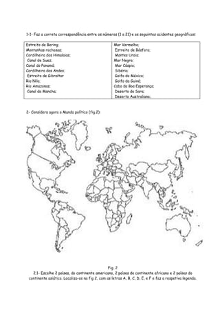 1-1- Faz a correta correspondência entre os números (1 a 21) e os seguintes acidentes geográficos:

Estreito de Bering;                                 Mar Vermelho;
Montanhas rochosas;                                  Estreito de Bósforo;
Cordilheira dos Himalaias;                           Montes Urais;
 Canal de Suez;                                     Mar Negro;
Canal do Panamá;                                     Mar Cáspio;
Cordilheira dos Andes;                               Sibéria;
 Estreito de Gibraltar                               Golfo do México;
Rio Nilo;                                            Golfo da Guiné;
Rio Amazonas;                                       Cabo da Boa Esperança;
 Canal da Mancha;                                    Deserto do Sara;
                                                     Deserto Australiano;



2- Considera agora o Mundo político (fig.2):




                                                 Fig. 2
   2.1- Escolhe 2 países, do continente americano, 2 países do continente africano e 2 países do
 continente asiático. Localiza-os na fig 2, com as letras A, B, C, D, E, e F e faz a respetiva legenda.
 