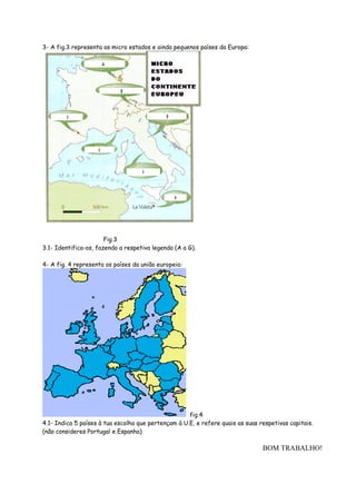 3- A fig.3 representa os micro estados e ainda pequenos países da Europa:




                       Fig.3
3.1- Identifica-os, fazendo a respetiva legenda (A a G).

4- A fig. 4 representa os países da união europeia:




                                                     fig.4
4.1- Indica 5 países à tua escolha que pertençam à U.E. e refere quais as suas respetivas capitais.
(não consideres Portugal e Espanha)

                                                                                BOM TRABALHO!
 