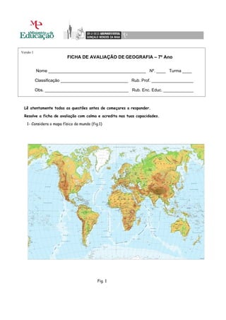 Versão 1
                          FICHA DE AVALIAÇÃO DE GEOGRAFIA – 7º Ano

           Nome __________________________________________ Nº. ____ Turma ____

           Classificação _____________________________ Rub. Prof. __________________

           Obs. ____________________________________ Rub. Enc. Educ. _____________



  Lê atentamente todas as questões antes de começares a responder.

  Resolve a ficha de avaliação com calma e acredita nas tuas capacidades.

   1- Considera o mapa físico do mundo (fig.1)




                                           Fig. 1
 