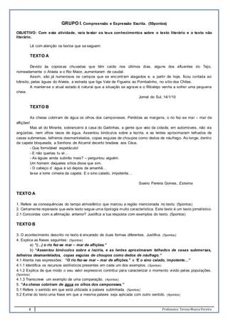 2 Professora: Teresa Moura Pereira
GRUPO I. Compreensão e Expressão Escrita. (50pontos)
OBJETIVO: Com esta atividade, vais testar os teus conhecimentos sobre o texto literário e o texto não
literário.
Lê com atenção os textos que se seguem:
TEXTO A
Devido às copiosas chuvadas que têm caído nos últimos dias, alguns dos afluentes do Tejo,
nomeadamente o Alviela e o Rio Maior, aumentaram de caudal.
Assim, são já numerosos os campos que se encontram alagados e, a partir de hoje, ficou cortada ao
trânsito, pelas águas do Alviela, a estrada que liga Vale de Figueira ao Pombalinho, no sítio dos Chões.
A manter-se o atual estado é natural que a situação se agrave e o Ribatejo venha a sofrer uma pequena
cheia.
Jornal do Sul, 14/1/10
TEXTO B
As cheias cobriram de água os olhos dos camponeses. Perdidas as margens, o rio fez-se mar – mar de
aflições!
Mas ali do Mirante, sobranceiro à casa do Gaitinhas, a gente que veio da cidade, em automóveis, não via
angústias, nem olhos rasos de água. Assentou binóculos sobre a lezíria, e as lentes aproximaram telhados de
casas submersas, telheiros desmantelados, copas esguias de choupos como dedos de náufrago. Ao longe, dentro
da capela bloqueada, a Senhora de Alcamé decerto bradava aos Céus.
- Que formidável espetáculo!
- E não querias tu vir…
- As águas ainda subirão mais? – perguntou alguém.
Um homem daqueles sítios disse que sim.
- O cabeço d´ água é só depois de amanhã…
Ia-se a torre cimeira da capela. E o sino calado, impotente…
Soeiro Pereira Gomes, Esteiros
TEXTO A
1. Refere as consequências do tempo atmosférico que marcou a região mencionada no texto. (5pontos)
2. Certamente reparaste que este texto segue uma tipologia muito característica. Este texto é um texto jornalístico.
2.1 Concordas com a afirmação anterior? Justifica a tua resposta com exemplos do texto. (5pontos)
TEXTO B
3. O acontecimento descrito no texto é encarado de duas formas diferentes. Justifica. (5pontos)
4. Explica as frases seguintes: (5pontos)
a) “(…) o rio fez-se mar – mar de aflições.”
b) “Assentou binóculos sobre a lezíria, e as lentes aproximaram telhados de casas submersas,
telheiros desmantelados, copas esguias de choupos como dedos de náufrago.”
4.1 Atenta nas expressões: “O rio fez-se mar – mar de aflições.” e “E o sino calado, impotente…”
4.1.1 Identifica os recursos estilísticos presentes em cada um dos exemplos. (3pontos)
4.1.2 Explica de que modo o seu valor expressivo contribui para caracterizar o momento vivido pelas populações.
(5pontos)
4.1.3 Transcreve um exemplo de uma comparação. (4pontos)
5. “As cheias cobriram de água os olhos dos camponeses.”
5.1 Refere o sentido em que está utilizada a palavra sublinhada. (5pontos)
5.2 Extrai do texto uma frase em que a mesma palavra seja aplicada com outro sentido. (4pontos)
 