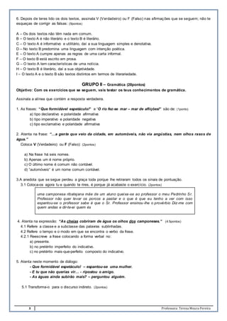 3 Professora: Teresa Moura Pereira
6. Depois de teres lido os dois textos, assinala V (Verdadeiro) ou F (Falso) nas afirmações que se seguem; não te
esqueças de corrigir as falsas: (9pontos)
A – Os dois textos não têm nada em comum.
B – O texto A é não literário e o texto B é literário.
C – O texto A é informativo e utilitário, daí a sua linguagem simples e denotativa.
D – No texto B predomina uma linguagem com intenção poética.
E – O texto A cumpre apenas as regras de uma carta informal.
F – O texto B está escrito em prosa.
G – O texto A tem características de uma notícia.
H – O texto B é literário, daí a sua objetividade.
I – O texto A e o texto B são textos distintos em termos de literariedade.
GRUPO II – Gramática (20pontos)
Objetivo: Com os exercícios que se seguem, vais testar os teus conhecimentos de gramática.
Assinala a alínea que contém a resposta verdadeira.
1. As frases: “Que formidável espetáculo!” e “O rio fez-se mar – mar de aflições!” são de: (1ponto)
a) tipo declarativo e polaridade afirmativa
b) tipo imperativo e polaridade negativa
c) tipo exclamativo e polaridade afirmativa
2. Atenta na frase: “…a gente que veio da cidade, em automóveis, não via angústias, nem olhos rasos de
água.”
Coloca V (Verdadeiro) ou F (Falso): (2pontos)
a) Na frase há seis nomes.
b) Apenas um é nome próprio.
c) O último nome é comum não contável.
d) “automóveis” é um nome comum contável.
3.A anedota que se segue perdeu a graça toda porque lhe retiraram todos os sinais de pontuação.
3.1 Coloca-os agora tu e quando te rires, é porque já acabaste o exercício. (2pontos)
uma camponesa ribatejana mãe de um aluno queixa-se ao professor o meu Pedrinho Sr.
Professor não quer levar os porcos a pastar e o que é que eu tenho a ver com isso
espantou-se o professor sabe é que o Sr. Professor ensinou-lhe o provérbio Diz-me com
quem andas e dir-te-ei quem és
4. Atenta na expressão: “As cheias cobriram de água os olhos dos camponeses.” (4.5pontos)
4.1 Refere a classe e a subclasse das palavras sublinhadas.
4.2 Refere o tempo e o modo em que se encontra o verbo da frase.
4.2.1 Reescreve a frase colocando a forma verbal no:
a) presente.
b) no pretérito imperfeito do indicativo.
c) no pretérito mais-que-perfeito composto do indicativo.
5. Atenta neste momento de diálogo:
- Que formidável espetáculo! – espantou-se uma mulher.
- E tu que não querias vir… - ripostou o amigo.
- As águas ainda subirão mais? – perguntou alguém.
5.1 Transforma-o para o discurso indireto. (2pontos)
 