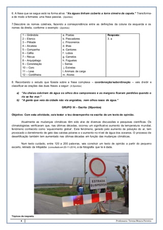 4 Professora: Teresa Moura Pereira
6. A frase que se segue está na forma ativa: “As águas tinham coberto a torre cimeira da capela.” Transforma-
a de modo a formares uma frase passiva. (2pontos)
7.Descobre os nomes coletivos, fazendo a correspondência entre as definições da coluna da esquerda e os
nomes da direita, conforme o exemplo: (2pontos)
1 – Girândola
2 – Elenco
3 – Plêiade
4 – Alcateia
5 – Companha
6 – Cáfila
7 – Récua
8 – Arquipélago
9 – Constelação
10 – Coro
11 – Leva
12 – Cordilheira
a. Poetas
b. Pescadores
c. Prisioneiros
d. Ilhas
e. Cantores
f . Lobos
g. Camelos
h. Foguetes
i. Serras
j. Estrelas
l. Animais de carga
m. Atores
Resposta:
3. a
8. Recordando o estudo que fizeste sobre a frase complexa – coordenação/subordinação – vais dividir e
classificar as orações das duas frases a seguir: (4.5pontos)
a) “As cheias cobriram de água os olhos dos camponeses e as margens ficaram perdidas quando o
rio se fez mar.”
b) “A gente que veio da cidade não via angústias, nem olhos rasos de água.”
GRUPO III – Escrita (30pontos)
Objetivo: Com esta atividade, vais testar o teu desempenho na escrita de um texto de opinião.
Atualmente as mudanças climáticas têm sido alvo de diversas discussões e pesquisas científicas. Os
climatologistas verificaram que, nas últimas décadas, ocorreu um significativo aumento da temperatura mundial,
fenómeno conhecido como ‘aquecimento global’. Este fenómeno, gerado pelo aumento da poluição do ar, tem
provocado o derretimento de gelo das calotas polares e o aumento no nível de água dos oceanos. O processo de
desertificação também tem aumentado nas últimas décadas em função das mudanças climáticas.
Num texto cuidado, entre 120 a 200 palavras, vais construir um texto de opinião a partir do pequeno
excerto, retirado da Infopédia (consultado em 20-11-2014), e da fotografia que te é dada.
Tópicos de resposta.
 
