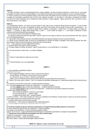 5 Professora: Teresa Moura Pereira
GRUPO I
TEXTO A
1. O tempo atmosférico marcou consideravelmente toda a região ribatejana. As fortes chuvadas aumentaram o caudal dos rios, pr ovocando
inundações nos campos “que se encontramalagados”, encerramento das estradas que ficaramintransitáveis e, por isso, cortadas ao trânsito.
2.1 Trata-se, de facto, de um texto jornalístico porque é uma notícia do dia 14de Janeiro de 2010, extraída do “Jornal do Sul”. A sua linguagem
é simples de nível padrão, reenviando para um facto real “copiosas chuvadas”, “os rios Alviela e o Rio Maior, aumentaram de caudal”
provocando as cheias do Ribatejo, daí os vocábulos de sentido denotativo “campos alagados”, “alguns afluentes do Tejo”, que f azem com que
todo o texto tenha um cariz objetivo.
TEXTO B
3. O acontecimento descrito – as cheias na Lezíria Grande do Tejo onde se situa a capela de Nossa Senhora de Alcamé – é visto de duas
maneiras diferentes. Por um lado, os habitantes da cidade, que foram como turistas ver todo aquele rio fora do leito, consideravam “…um
formidável espetáculo”. Por outro, as gentes da região viviam a angústia, a desolação e o medo porque “O cabeço d’água é só depois de
amanhã…” e, portanto, as águas ainda subiriam mais e, assim, “… a torre cimeira da capela” e “…o sino calado e impotente” fic ariam
submersos para grande desgosto das populações.
4. a) O rio saiu do seu leito para aflição dos habitantes locais.
b) A gente da cidade trouxe binóculos para melhor observar a lezíria com as casas, os telheiros e as árvores submersas. Para eles, tudo isto
era “um formidávelespetáculo”.
4.1.1 Na primeira frase, podemos encontrar uma metáfora/hipérbole. Na segunda, podemos encontrar uma personificação.
4.1.2 Estes recursos estilísticos estão ao serviço da caracterização do momento de aflição e desolação vivido pelas populações. Para além
disso, ajudam a descrever de forma emotiva e expressiva todo o acontecimento.
4.1.3 “…copas esguias de choupos como dedos aos Céus.”
5.1 A palavra ”água” está usada no sentido conotativo.
5.2 “O cabeço d’água é só depois de amanhã” (“água” é usada neste ex. no seu sentido literal, i.é, denotativo)
6.
A) F. Os dois textos têm o mesmo tema – as cheias no Ribatejo.
B) V
C) V
D) V
E) F. O texto A cumpre apenas as regras de uma notícia.
F) V
G) V
H) F. O texto B é literário, daí a sua subjetividade.
I) V
GRUPO II
1. c) tipo exclamativo e polaridade afirmativa
2. a) V / b) F / c) V / d) V
3.1 “Uma camponesa ribatejana, mãe de um aluno, queixa-se ao professor:
- O meu Pedrinho, Sr. Professor, não quer levar os porcos a pastar!
- E o que tenho eu a ver com isso?! – espantou-se o professor.
- Sabe, é que o Sr. Professor ensinou-lhe o provérbio “Diz-me com quem andas e dir-te-ei quem és”!
4.1 “cheias” é um nome comum contável. / “dos” é a contração da preposição simples de com o determinante artigo definido masculino plural
os.
4.2 “cobriram” é uma forma do verbo cobrir, no pretérito perfeito do indicativo.
4.2.1 “As cheias cobremde água os olhos dos camponeses.” – presente do indicativo.
“As cheias cobriamde água os olhos dos camponeses.” – pretérito imperfeito do indicativo.
“As cheias tinhamcoberto de água os olhos dos camponeses.” – pretérito mais-que-perfeito composto do indicativo.
5. Atenta neste momento de diálogo:
- Que formidávelespetáculo!– espantou-se uma mulher.
- E tu que não querias vir… - ripostou o amigo.
- As águas ainda subirão mais? – perguntou alguém.
5.1 Discurso indireto – “Uma mulher espantou-se e disse que o espetáculo era formidável. O amigo ripostou e observou que ela não queria ter
vindo. Alguém perguntou se as águas ainda iriam subir mais. “
6. “As águas tinham coberto a torre cimeira da capela.”
Frase passiva – “A torre cimeira da capela tinha sido coberta pelas águas.”
7. 1. h / 2. m / 3. a / 4. f / 5. b / 6. g / 7. l / 8. d / 9. j / 10. e / 11. c / 12. i /
8.
a)“As cheias cobriram de água os olhos dos camponeses e as margens ficaram perdidas quandoo rio se fez mar.”
As cheias cobriramde água os olhos dos camponeses – oração coordenada
e as margens ficaramperdidas – oração coordenada copulativa sindética
quando o rio se fez mar – oração subordinada adverbialtemporal ( subordinada à subordinante “as margens ficaramperdidas”.
c) “A gente que veio da cidade não via angústias, nem olhos rasos de água.”
A gente não via angústias – oração coordenada
nem olhos rasos de água – oração coordenada copulativa
que veio da cidade – oração subordinada adjetiva relativa restritiva.
GRUPO III - (Objetivo: avaliar competências de escrita)
 