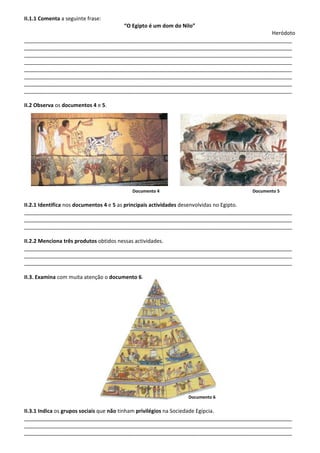 II.1.1 Comenta a seguinte frase:
“O Egipto é um dom do Nilo”
Heródoto
___________________________________________________________________________________________
___________________________________________________________________________________________
___________________________________________________________________________________________
___________________________________________________________________________________________
___________________________________________________________________________________________
___________________________________________________________________________________________
___________________________________________________________________________________________
___________________________________________________________________________________________
II.2 Observa os documentos 4 e 5.
Documento 4 Documento 5
II.2.1 Identifica nos documentos 4 e 5 as principais actividades desenvolvidas no Egipto.
___________________________________________________________________________________________
___________________________________________________________________________________________
___________________________________________________________________________________________
II.2.2 Menciona três produtos obtidos nessas actividades.
___________________________________________________________________________________________
___________________________________________________________________________________________
___________________________________________________________________________________________
II.3. Examina com muita atenção o documento 6.
Documento 6
II.3.1 Indica os grupos sociais que não tinham privilégios na Sociedade Egípcia.
___________________________________________________________________________________________
___________________________________________________________________________________________
___________________________________________________________________________________________
 