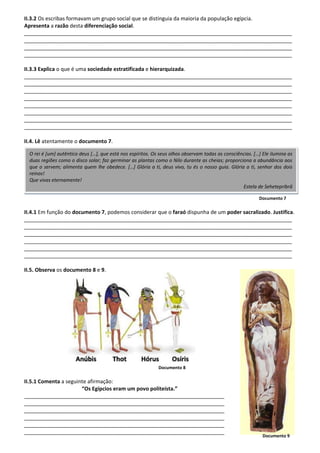 II.3.2 Os escribas formavam um grupo social que se distinguia da maioria da população egípcia.
Apresenta a razão desta diferenciação social.
___________________________________________________________________________________________
___________________________________________________________________________________________
___________________________________________________________________________________________
___________________________________________________________________________________________
II.3.3 Explica o que é uma sociedade estratificada e hierarquizada.
___________________________________________________________________________________________
___________________________________________________________________________________________
___________________________________________________________________________________________
___________________________________________________________________________________________
___________________________________________________________________________________________
___________________________________________________________________________________________
___________________________________________________________________________________________
___________________________________________________________________________________________
II.4. Lê atentamente o documento 7.
Documento 7
II.4.1 Em função do documento 7, podemos considerar que o faraó dispunha de um poder sacralizado. Justifica.
___________________________________________________________________________________________
___________________________________________________________________________________________
___________________________________________________________________________________________
___________________________________________________________________________________________
___________________________________________________________________________________________
___________________________________________________________________________________________
II.5. Observa os documento 8 e 9.
Documento 8
II.5.1 Comenta a seguinte afirmação:
“Os Egípcios eram um povo politeísta.”
____________________________________________________________________
____________________________________________________________________
____________________________________________________________________
____________________________________________________________________
____________________________________________________________________
____________________________________________________________________
O rei é [um] autêntico deus […], que está nos espíritos. Os seus olhos observam todas as consciências. […] Ele ilumina as
duas regiões como o disco solar; faz germinar as plantas como o Nilo durante as cheias; proporciona a abundância aos
que o servem; alimenta quem lhe obedece. […] Glória a ti, deus vivo, tu és o nosso guia. Glória a ti, senhor dos dois
reinos!
Que vivas eternamente!
Estela de Sehetepribrâ
Documento 9
 