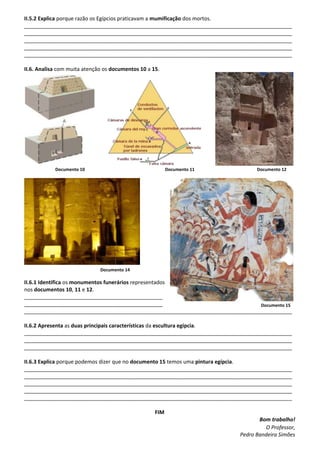 II.5.2 Explica porque razão os Egípcios praticavam a mumificação dos mortos.
___________________________________________________________________________________________
___________________________________________________________________________________________
___________________________________________________________________________________________
___________________________________________________________________________________________
___________________________________________________________________________________________
II.6. Analisa com muita atenção os documentos 10 a 15.
Documento 10 Documento 11 Documento 12
Documento 14
II.6.1 Identifica os monumentos funerários representados
nos documentos 10, 11 e 12.
_______________________________________________
_______________________________________________
___________________________________________________________________________________________
II.6.2 Apresenta as duas principais características da escultura egípcia.
___________________________________________________________________________________________
___________________________________________________________________________________________
___________________________________________________________________________________________
II.6.3 Explica porque podemos dizer que no documento 15 temos uma pintura egípcia.
___________________________________________________________________________________________
___________________________________________________________________________________________
___________________________________________________________________________________________
___________________________________________________________________________________________
___________________________________________________________________________________________
FIM
Bom trabalho!
O Professor,
Pedro Bandeira Simões
Documento 15
 