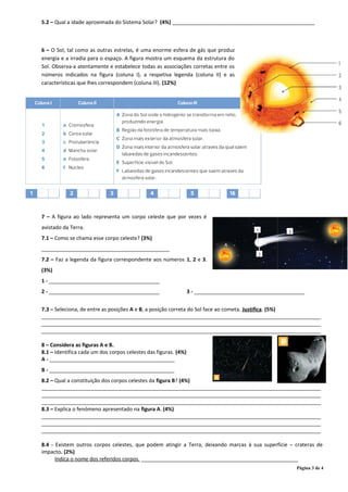 5.2 – Qual a idade aproximada do Sistema Solar? (4%) _________________________________________________
6 – O Sol, tal como as outras estrelas, é uma enorme esfera de gás que produz
energia e a irradia para o espaço. A figura mostra um esquema da estrutura do
Sol. Observa-a atentamente e estabelece todas as associações corretas entre os
números indicados na figura (coluna I), a respetiva legenda (coluna II) e as
características que lhes correspondem (coluna III). (12%)
7 – A figura ao lado representa um corpo celeste que por vezes é
avistado da Terra.
7.1 – Como se chama esse corpo celeste? (3%)
____________________________________________
7.2 – Faz a legenda da figura correspondente aos números 1, 2 e 3.
(3%)
1 - ______________________________________
2 - ______________________________________ 3 - ______________________________________
7.3 – Seleciona, de entre as posições A e B, a posição correta do Sol face ao cometa. Justifica. (5%)
________________________________________________________________________________________________
________________________________________________________________________________________________
________________________________________________________________________________________________
8 – Considera as figuras A e B.
8.1 – Identifica cada um dos corpos celestes das figuras. (4%)
A - ___________________________________________
B - ___________________________________________
8.2 – Qual a constituição dos corpos celestes da figura B? (4%)
________________________________________________________________________________________________
________________________________________________________________________________________________
________________________________________________________________________________________________
8.3 – Explica o fenómeno apresentado na figura A. (4%)
________________________________________________________________________________________________
________________________________________________________________________________________________
________________________________________________________________________________________________
8.4 - Existem outros corpos celestes, que podem atingir a Terra, deixando marcas à sua superfície – crateras de
impacto. (2%)
Indica o nome dos referidos corpos. ______________________________________________________
Página 3 de 4
 