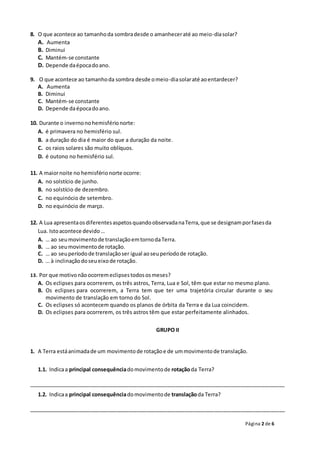 Página 2 de 6
8. O que acontece ao tamanhoda sombradesde o amanheceraté ao meio-diasolar?
A. Aumenta
B. Diminui
C. Mantém-se constante
D. Depende daépocadoano.
9. O que acontece ao tamanhoda sombra desde omeio-diasolaraté aoentardecer?
A. Aumenta
B. Diminui
C. Mantém-se constante
D. Depende daépocadoano.
10. Durante o invernonohemisférionorte:
A. é primavera no hemisfério sul.
B. a duração do dia é maior do que a duração da noite.
C. os raios solares são muito oblíquos.
D. é outono no hemisfério sul.
11. A maiornoite no hemisférionorte ocorre:
A. no solstício de junho.
B. no solstício de dezembro.
C. no equinócio de setembro.
D. no equinócio de março.
12. A Lua apresentaosdiferentesaspetosquandoobservadanaTerra,que se designamporfasesda
Lua. Istoacontece devido…
A. … ao seumovimentode translaçãoemtornodaTerra.
B. … ao seumovimentode rotação.
C. … ao seuperíodode translaçãoser igual aoseuperíodode rotação.
D. … à inclinaçãodoseueixode rotação.
13. Por que motivonãoocorremeclipsestodososmeses?
A. Os eclipses para ocorrerem, os três astros, Terra, Lua e Sol, têm que estar no mesmo plano.
B. Os eclipses para ocorrerem, a Terra tem que ter uma trajetória circular durante o seu
movimento de translação em torno do Sol.
C. Os eclipses só acontecem quando os planos de órbita da Terra e da Lua coincidem.
D. Os eclipses para ocorrerem, os três astros têm que estar perfeitamente alinhados.
GRUPO II
1. A Terra estáanimadade um movimentode rotaçãoe de ummovimentode translação.
1.1. Indicaa principal consequênciadomovimentode rotaçãoda Terra?
_______________________________________________________________________________________
1.2. Indicaa principal consequênciadomovimentode translaçãoda Terra?
_______________________________________________________________________________________
 