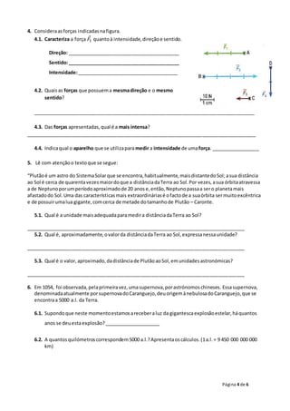 Página 4 de 6
4. Consideraasforças indicadasnafigura.
4.1. Caracteriza a força 𝐹⃗1 quantoà intensidade,direçãoe sentido.
Direção: __________________________________________
Sentido:__________________________________________
Intensidade:______________________________________
4.2. Quaisas forças que possuema mesmadireção e o mesmo
sentido?
___________________________________________________________________________________
4.3. Das forças apresentadas,qual é a mais intensa?
______________________________________________________________________________________
4.4. Indicaqual o aparelho que se utilizaparamedir a intensidade de umaforça. __________________
5. Lê com atençãoo textoque se segue:
“Plutãoé um astro do SistemaSolarque se encontra,habitualmente,maisdistantedoSol; asua distância
ao Sol é cerca de quarentavezesmaiordoque a distânciadaTerra ao Sol.Por vezes,asua órbitaatravessa
a de Neptunoporumperíodoaproximadode 20 anose,então,Neptunopassaa sero planetamais
afastadodo Sol.Uma das característicasmais extraordináriasé ofactode a suaórbita sermuitoexcêntrica
e de possuirumalua gigante,comcerca de metade dotamanhode Plutão – Caronte.
5.1. Qual é a unidade maisadequadaparamedira distânciadaTerra ao Sol?
__________________________________________________________________________________
5.2. Qual é, aproximadamente,ovalorda distânciadaTerra ao Sol,expressanessaunidade?
__________________________________________________________________________________
5.3. Qual é o valor,aproximado,dadistânciade PlutãoaoSol,emunidadesastronómicas?
__________________________________________________________________________________
6. Em 1054, foi observada,pelaprimeiravez,umasupernova,porastrónomoschineses. Essasupernova,
denominadaatualmente porsupernovadoCaranguejo,deuorigemànebulosadoCaranguejo,que se
encontraa 5000 a.l. da Terra.
6.1. Supondoque neste momentoestamosareceberaluz da gigantescaexplosãoestelar,háquantos
anos se deuestaexplosão?_____________________
6.2. A quantosquilómetroscorrespondem5000 a.l.?Apresentaoscálculos.(1a.l.= 9 450 000 000 000
km)
 