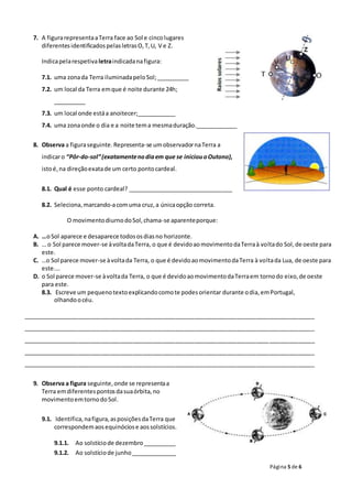 Página 5 de 6
7. A figurarepresentaaTerra face ao Sol e cincolugares
diferentesidentificadospelasletrasO,T,U, V e Z.
Indicapelarespetivaletraindicadanafigura:
7.1. uma zonada Terra iluminadapeloSol;__________
7.2. um local da Terra emque é noite durante 24h;
__________
7.3. um local onde estáa anoitecer;____________
7.4. uma zonaonde o dia e a noite tema mesmaduração._____________
8. Observa a figuraseguinte.Representa-se umobservadornaTerra a
indicaro “Pôr-do-sol”(exatamentenodiaem que se iniciouoOutono),
istoé,na direçãoexatade um certo pontocardeal.
8.1. Qual é esse ponto cardeal? _________________________________
8.2. Seleciona,marcando-acomuma cruz,a únicaopção correta.
O movimentodiurnodoSol,chama-se aparenteporque:
A. …oSol aparece e desaparece todososdiasno horizonte.
B. … o Sol parece mover-se àvoltadaTerra, o que é devidoaomovimentodaTerraà voltado Sol,de oeste para
este.
C. …o Sol parece mover-se àvoltada Terra, o que é devidoaomovimentodaTerra à voltada Lua, de oeste para
este.…
D. o Sol parece mover-se àvoltada Terra, o que é devidoaomovimentodaTerraem tornodo eixo,de oeste
para este.
8.3. Escreve um pequenotextoexplicandocomote podesorientar durante odia,emPortugal,
olhandoocéu.
__________________________________________________________________________________________
__________________________________________________________________________________________
__________________________________________________________________________________________
__________________________________________________________________________________________
__________________________________________________________________________________________
9. Observa a figura seguinte,onde se representaa
Terra emdiferentespontosdasuaórbita,no
movimentoemtornodoSol.
9.1. Identifica,nafigura,asposiçõesdaTerra que
correspondemaosequinóciose aossolstícios.
9.1.1. Ao solstíciode dezembro__________
9.1.2. Ao solstíciode junho______________
 