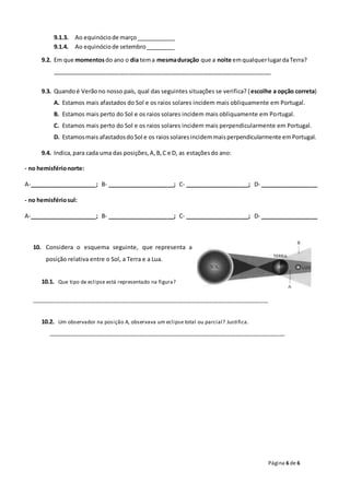 Página 6 de 6
9.1.3. Ao equinóciode março____________
9.1.4. Ao equinóciode setembro_________
9.2. Em que momentosdo ano o dia tema mesmaduração que a noite emqualquerlugardaTerra?
____________________________________________________________________
9.3. Quandoé Verãono nosso país, qual das seguintes situações se verifica? (escolhe a opção correta)
A. Estamos mais afastados do Sol e os raios solares incidem mais obliquamente em Portugal.
B. Estamos mais perto do Sol e os raios solares incidem mais obliquamente em Portugal.
C. Estamos mais perto do Sol e os raios solares incidem mais perpendicularmente em Portugal.
D. Estamosmais afastadosdoSol e os raiossolaresincidemmaisperpendicularmente emPortugal.
9.4. Indica,para cada uma das posições,A,B,C e D, as estaçõesdo ano:
- no hemisférionorte:
A-_____________________; B- _____________________; C- ____________________; D- __________________
- no hemisfériosul:
A-_____________________; B- _____________________; C- ____________________; D- __________________
10. Considera o esquema seguinte, que representa a
posição relativa entre o Sol, a Terra e a Lua.
10.1. Que tipo de eclipse está representado na figura?
_________________________________________________________________________________
10.2. Um observador na posição A, observava um eclipse total ou parcial? Justifica.
_________________________________________________________________________________
 