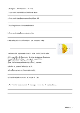 3. Compara a duração do dia e da noite:

3.1. no solstício de Junho no hemisfério Norte.


3.2. no solstício de Dezembro no hemisfério Sul.

________________________________________________________________________________

3.3. nos equinócios nos dois hemisférios.

________________________________________________________________________________

3.4. no solstício de Dezembro nos pólos.

________________________________________________________________________________

4. Faz a legenda da seguinte figura, que representa o Sol:

   _______________________________________________________

   _________________________________________________________


5. Classifica as seguintes afirmações como verdadeiras ou falsas:

a) Os asteróides são fragmentos de rocha de pequenas dimensões.
b) A colisão de asteróides pode originar meteoróides.
c) Os cometas são astros fixos no Espaço.
d) Os cometas têm sempre núcleo, cauda e cabeleira.

6. Refere as consequências directas de:

6.1. A Terra ter um movimento de rotação.

________________________________________________________________________________

6.2. haver inclinação do eixo de rotação da Terra.

________________________________________________________________________________

6.3. a Terra ter um movimento de translação e o seu eixo de estar inclinado.



________________________________________________________________________________




                                                                               Página 2 / 4
 