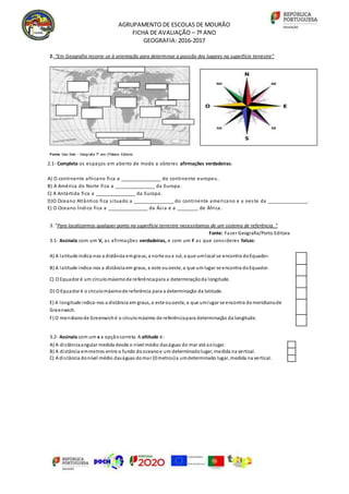 AGRUPAMENTO DE ESCOLAS DE MOURÃO
FICHA DE AVALIAÇÃO – 7º ANO
GEOGRAFIA: 2016-2017
2. “Em Geografia recorre-se à orientação para determinar a posição dos lugares na superfície terrestre”
Fonte: Geo Sete - Geografia 7º ano (Plátano Editora)
3. “Para localizarmos qualquer ponto na superfície terrestre necessitamos de um sistema de referência. “
Fonte: Fazer Geografia/Porto Editora
3.1- Assinala com um V, as afirmações verdadeiras, e com um F as que consideres falsas:
3.2- Assinala com um x a opçãocorreta. A altitude é:
A) A distânciaangular medida desde o nível médio daságuas do mar até aolugar.
B) A distância emmetros entre o fundo dooceanoe um determinadolugar, medida na vertical.
C) A distância donível médio daságuas domar (0 metros)a umdeterminado lugar, medida na vertical.
A) A latitude indica-nos a distância emgraus, a norte oua sul, a que umlocal se encontra doEquador.
B) A latitude indica-nos a distância em graus, a este ouoeste, a que um lugar se encontra doEquador.
C) O Equador é um círculomáximode referênciapara a determinaçãoda longitude.
D) O Equador é o círculomáximode referência para a determinação da latitude.
E) A longitude indica-nos a distância em graus, a este ouoeste, a que umlugar se encontra domeridianode
Greenwich.
F) O meridianode Greenwiché o círculomáximo de referênciapara determinação da longitude.
2.1- Completa os espaços em aberto de modo a obteres afirmações verdadeiras:
A) O continente africano fica a _______________ do continente europeu.
B) A América do Norte fica a _______________ da Europa.
C) A Antártida fica a _______________ da Europa.
D)O Oceano Atlântico fica situado a _______________ do continente americano e a oeste da _______________.
E) O Oceano Índico fica a _______________ da Ásia e a ________ de África .
 