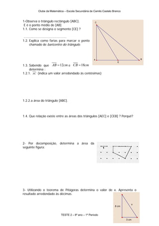 Clube da Matemática – Escola Secundária de Camilo Castelo Branco


1-Observa o triângulo rectângulo [ABC].                C
 E é o ponto médio de [AB]
1.1. Como se designa o segmento [CE] ?

 ............................................
1.2. Explica como farias para marcar o ponto
       chamado de baricentro do triângulo.



                                                      A                              B
                                                                        E
1.3. Sabendo que AB = 12cm e CB = 18cm
     determina :
1.2.1. AC (indica um valor arredondado às centésimas)




1.2.2.a área do triângulo [ABC].



1.4. Que relação existe entre as áreas dos triângulos [AEC] e [CEB] ? Porquê?




2- Por decomposição, determina a área da
seguinte figura:




3- Utilizando o teorema de Pitágoras determina o valor de x. Apresenta o
resultado arredondado às décimas.


                                                                                 x
                                                                      8 cm


                            TESTE 2 – 8º ano – 1º Período
                                                                              3 cm
 