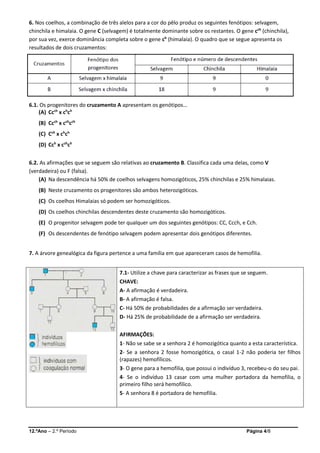 12.ºAno – 2.º Período Página 4/8
6. Nos coelhos, a combinação de três alelos para a cor do pêlo produz os seguintes fenótipos: selvagem,
chinchila e himalaia. O gene C (selvagem) é totalmente dominante sobre os restantes. O gene cch
(chinchila),
por sua vez, exerce dominância completa sobre o gene ch
(himalaia). O quadro que se segue apresenta os
resultados de dois cruzamentos:
6.1. Os progenitores do cruzamento A apresentam os genótipos…
(A) Ccch
x ch
ch
(B) Ccch
x cch
cch
(C) Cch
x ch
ch
(D) Cch
x cch
ch
6.2. As afirmações que se seguem são relativas ao cruzamento B. Classifica cada uma delas, como V
(verdadeira) ou F (falsa).
(A) Na descendência há 50% de coelhos selvagens homozigóticos, 25% chinchilas e 25% himalaias.
(B) Neste cruzamento os progenitores são ambos heterozigóticos.
(C) Os coelhos Himalaias só podem ser homozigóticos.
(D) Os coelhos chinchilas descendentes deste cruzamento são homozigóticos.
(E) O progenitor selvagem pode ter qualquer um dos seguintes genótipos: CC, Ccch, e Cch.
(F) Os descendentes de fenótipo selvagem podem apresentar dois genótipos diferentes.
7. A árvore genealógica da figura pertence a uma família em que apareceram casos de hemofilia.
7.1- Utilize a chave para caracterizar as frases que se seguem.
CHAVE:
A- A afirmação é verdadeira.
B- A afirmação é falsa.
C- Há 50% de probabilidades de a afirmação ser verdadeira.
D- Há 25% de probabilidade de a afirmação ser verdadeira.
AFIRMAÇÕES:
1- Não se sabe se a senhora 2 é homozigótica quanto a esta característica.
2- Se a senhora 2 fosse homozigótica, o casal 1-2 não poderia ter filhos
(rapazes) hemofílicos.
3- O gene para a hemofilia, que possui o indivíduo 3, recebeu-o do seu pai.
4- Se o indivíduo 13 casar com uma mulher portadora da hemofilia, o
primeiro filho será hemofílico.
5- A senhora 8 é portadora de hemofilia.
 