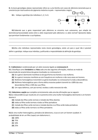 12.ºAno – 2.º Período Página 5/8
8. A árvore genealógica abaixo representada refere-se a uma família com casos de albinismo (anomalia que se
caracteriza por total ausência do pigmento melanina na pele – representada a negro).
8.1. Indique o genótipo dos indivíduos 1, 2, 5 e 6.
8.2.Sabendo que o gene responsável pelo albinismo se encontra num autossoma, que relação de
dominância/recessividade existe entre o alelo responsável pelo albinismo e o alelo normal? Apresente dados
que permitam fundamentar a sua hipótese.
___________________________________________________________________________________________
___________________________________________________________________________________________
___________________________________________________________________________________________
8.3.Dos oito indivíduos representados nesta árvore genealógica, existe um para o qual não é possível
definir o genótipo. Indique esse indivíduo, justificando a impossibilidade da definição do genótipo.
___________________________________________________________________________________________
___________________________________________________________________________________________
___________________________________________________________________________________________
9. O daltonismo é condicionado por um alelo recessivo ligado ao cromossoma X.
9.1. Classifique como Verdadeira ou Falsa cada uma das seguintes afirmações, relativas ao modo de
transmissão de características dos genes localizados no cromossoma X:
(A) Se o gene é dominante manifesta-se de igual forma nos homens e nas mulheres.
(B) Se o gene é recessivo manifesta-se com frequência em mulheres e não raras vezes em homens.
(C) Mulheres homozigóticas transmitem os genes localizados no cromossoma X a toda a descendência.
(D) Mulheres heterozigóticas para a forma alélica recessiva podem transmiti-la a 100% dos seus
descendentes filhos e 50% das suas filhas.
(E) Um rapaz daltónico, com pai normal, recebeu o alelo recessivo da mãe.
9.2. Seleccione a opção que completa correctamente cada uma das afirmações que se seguem:
9.2.1. A descendência que resulta de um cruzamento entre uma mulher homozigótica dominante e um homem
doente é:
(A) metade das filhas serão normais e metade dos filhos doentes
(B) todos os filhos serão normais e todas as filhas portadoras
(C) metade dos filhos serão normais e metade doentes e as filhas serão todas portadoras
(D) todas as filhas serão normais e os filhos portadores
9.2.2. Uma mulher heterozigótica, portadora de daltonismo, cruza-se com um homem saudável. A
probabilidade de ter um filho (rapaz) com daltonismo é…
(A) 100%
(B) 75%
(C) 50%
(D) 25%
 
