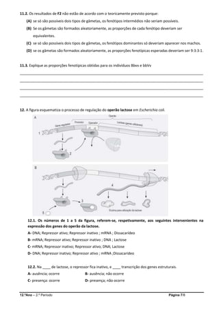 12.ºAno – 2.º Período Página 7/8
11.2. Os resultados de F2 não estão de acordo com o teoricamente previsto porque:
(A) se só são possíveis dois tipos de gâmetas, os fenótipos intermédios não seriam possíveis.
(B) Se os gâmetas são formados aleatoriamente, as proporções de cada fenótipo deveriam ser
equivalentes.
(C) se só são possíveis dois tipos de gâmetas, os fenótipos dominantes só deveriam aparecer nos machos.
(D) se os gâmetas são formados aleatoriamente, as proporções fenotípicas esperadas deveriam ser 9:3:3:1.
11.3. Explique as proporções fenotípicas obtidas para os indivíduos Bbvv e bbVv
___________________________________________________________________________________________
___________________________________________________________________________________________
___________________________________________________________________________________________
___________________________________________________________________________________________
12. A figura esquematiza o processo de regulação do operão lactose em Escherichia coli.
12.1. Os números de 1 a 5 da figura, referem-se, respetivamente, aos seguintes intervenientes na
expressão dos genes do operão da lactose.
A- DNA; Repressor ativo; Repressor inativo ; mRNA ; Dissacarídeo
B- mRNA; Repressor ativo; Repressor inativo ; DNA ; Lactose
C- mRNA; Repressor inativo; Repressor ativo; DNA; Lactose
D- DNA; Repressor inativo; Repressor ativo ; mRNA ;Dissacarídeo
12.2. Na ____ de lactose, o repressor fica inativo, e ____ transcrição dos genes estruturais.
A- ausência; ocorre B- ausência; não ocorre
C- presença: ocorre D- presença; não ocorre
 