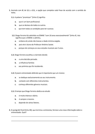 1. Assinala com X, de 1.1. a 1.5., a opção que completa cada frase de acordo com o sentido do
texto.
1.1. A palavra “promissor” [linha 5] significa
a. que é um bom profissional.
b. que se destaca de todos os outros.
c. que tem todas as condições para ter sucesso.
1.2. Diogo Ferreira foi admitido na ESMAE “com 16 anos excecionalmente” [linha 4]. Isto
significa que a ESMAE o admitiu,
a. embora ele ainda não tivesse a idade mínima exigida.
b. pois ele é aluno do Professor António Saiote.
c. porque ele começou os seus estudos musicais aos 5 anos.
1.3. Diogo Ferreira escolheu o clarinete devido
a. a uma decisão pensada.
b. a influência familiar.
c. aos prémios que foi recebendo.
1.4. O jovem entrevistado defende que é importante que um músico
a. se dedique exclusivamente ao seu instrumento.
b. contacte com diferentes instrumentos.
c. conheça diferentes géneros musicais.
1.5. O tempo que Diogo Ferreira dedica ao estudo
a. é muito intenso e diário.
b. é sempre o mesmo.
c. depende de vários fatores.
2. O parágrafo final [linha 28], que termina a entrevista, fornece uma nova informação sobre o
entrevistado. Qual?
______________________________________________________________________
______________________________________________________________________
 