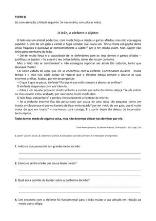 TEXTO B
Lê, com atenção, a fábula seguinte. Se necessário, consulta as notas.
O leão, o elefante e Júpiter
O leão era um animal poderoso, com muita força e dentes e garras afiados, mas não con-seguia
suportar o som de um galo a cantar e fugia sempre que ouvia um. Tinha muita ver-gonha desta
única fraqueza e queixava-se constantemente a Júpiter1
por o ter criado assim. Mas Júpiter não
tinha pena nenhuma do leão.
– Dei-te muita força e a capacidade de te defenderes com os teus dentes e garras afiados –
justificou-se Júpiter. – Se esse é o teu único defeito, deves dar-te por contente.
Mas o leão não se conformava2
e não conseguia suportar ser assim tão cobarde, tanto que
desejava morrer.
Foi neste estado de alma que ele se encontrou com o elefante. Conversaram durante muito
tempo e o leão não pôde deixar de reparar que o elefante estava sempre a abanar as suas
enormes orelhas. Acabou por ter de perguntar:
– O que é que se passa, elefante? Porque é que estás sempre a abanar as orelhas?
O elefante respondeu com voz trémula:
– Estás a ver aquele pequeno inseto irritante a zumbir em redor da minha cabeça? Se ele entrar
no meu ouvido estou acabado, por isso tenho muito medo dele.
O leão ficou estupefacto3
e perdeu imediatamente a vontade de morrer.
– Se o elefante enorme fica tão perturbado por causa de uma coisa tão pequena como um
inseto, então porque é que eu haveria de ficar embaraçado4
por ter medo de um galo, que é muito
maior do que um inseto? – murmurou para consigo. E a partir desse dia deixou de incomodar
tanto Júpiter.
Todos temos medo de alguma coisa, mas não devemos deixar-nos dominar por ele.
Fiona Waters (reconto), As Fábulas de Esopo, Civilização Ed., 2011 (pág. 118)
1. Júpiter: o pai dos deuses. 2. conformava: aceitava. 3. estupefacto: pasmado; admirado. 4. embaraçado: envergonhado.
1. Indica o que provocava um grande medo ao leão.
______________________________________________________________________________
______________________________________________________________________________
2. Como se sentia o leão por causa desse medo?
______________________________________________________________________________
______________________________________________________________________________
3. Qual era a opinião de Júpiter sobre o problema do leão?
______________________________________________________________________________
______________________________________________________________________________
4. Um encontro com o elefante foi fundamental para o leão mudar a sua atitude em relação ao
medo que o afligia.
 