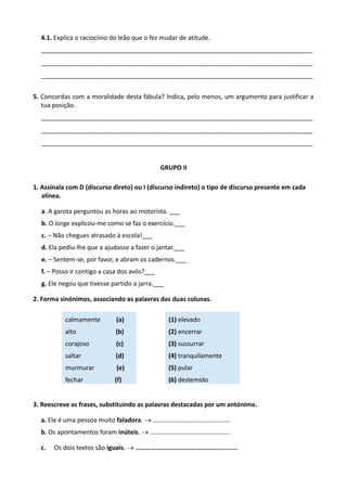 4.1. Explica o raciocínio do leão que o fez mudar de atitude.
______________________________________________________________________________
______________________________________________________________________________
______________________________________________________________________________
5. Concordas com a moralidade desta fábula? Indica, pelo menos, um argumento para justificar a
tua posição.
______________________________________________________________________________
______________________________________________________________________________
______________________________________________________________________________
GRUPO II
1. Assinala com D (discurso direto) ou I (discurso indireto) o tipo de discurso presente em cada
alínea.
a. A garota perguntou as horas ao motorista. ___
b. O Jorge explicou-me como se faz o exercício.___
c. – Não chegues atrasado à escola!___
d. Ela pediu-lhe que a ajudasse a fazer o jantar.___
e. – Sentem-se, por favor, e abram os cadernos.___
f. – Posso ir contigo a casa dos avós?___
g. Ele negou que tivesse partido a jarra.___
2. Forma sinónimos, associando as palavras das duas colunas.
calmamente (a)
alto (b)
corajoso (c)
saltar (d)
murmurar (e)
fechar (f)
(1) elevado
(2) encerrar
(3) sussurrar
(4) tranquilamente
(5) pular
(6) destemido
3. Reescreve as frases, substituindo as palavras destacadas por um antónimo.
a. Ele é uma pessoa muito faladora.  …………………………………………
b. Os apontamentos foram inúteis.  …………………………………………..
c. Os dois textos são iguais. …………………………………………............

 