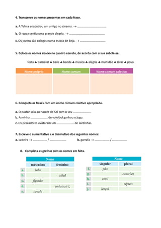 4. Transcreve os nomes presentes em cada frase.
a. A Telma encontrou um amigo no cinema.  …………………………………
b. O rapaz sentiu uma grande alegria.  …………………………………….....
c. Os jovens são colegas numa escola de Beja.  …………………………….
5. Coloca os nomes abaixo no quadro correto, de acordo com a sua subclasse.
festa  Carnaval  baile  banda  música  alegria  multidão  Ovar  povo
Nome próprio Nome comum Nome comum coletivo
6. Completa as frases com um nome comum coletivo apropriado.
a. O pastor saiu ao nascer do Sol com o seu …………………...
b. A minha ………………….. de voleibol ganhou o jogo.
c. Os pescadores avistaram um ………………….. de sardinhas.
7. Escreve o aumentativo e o diminutivo dos seguintes nomes:
a. cadeira  ………......... / ……...........…. b. garrafa  ……..........… / ….........…….
8. Completa as grelhas com os nomes em falta.
 