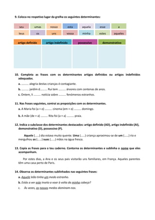 9. Coloca no respetivo lugar da grelha os seguintes determinantes:
seu umas nosso esta aquela esse a
teus os uns vossa minha estes aqueles
artigo definido artigo indefinido possessivo demonstrativo
10. Completa as frases com os determinantes artigos definidos ou artigos indefinidos
adequados.
a. ………. alegria destas crianças é contagiante.
b. ………. jardim d………. Rui tem ………. árvores com centenas de anos.
c. Ontem, li ………. notícia sobre ………. fenómenos estranhos.
11. Nas frases seguintes, contrai as preposições com os determinantes.
a. A Maria foi (a + o) ………. cinema (em + o) ………. domingo.
b. A mãe (de + a) ………. Rita foi (a + a) ………. praia.
12. Indica a subclasse dos determinantes destacados: artigo definido (AD), artigo indefinido (AI),
demonstrativo (D), possessivo (P).
Aquele (……) dia estava muito quente. Uma (……) criança aproximou-se de um (……) rio e
mergulhou as (……) suas (……) mãos na água fresca.
13. Copia as frases para o teu caderno. Contorna os determinantes e sublinha o nome que eles
acompanham.
Por estes dias, a Ana e os seus pais visitarão uns familiares, em França. Aqueles parentes
têm uma casa perto de Paris.
14. Observa os determinantes sublinhados nas seguintes frases:
a. Aquele leão tinha um medo estranho.
b. Estás a ver este inseto a voar à volta da minha cabeça?
c. Às vezes, os nossos medos dominam-nos.
 