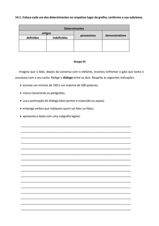 14.1. Coloca cada um dos determinantes no respetivo lugar da grelha, conforme a sua subclasse.
Determinantes
artigos
possessivos demonstrativos
definidos indefinidos
Grupo III
Imagina que o leão, depois da conversa com o elefante, resolveu enfrentar o galo que tanto o
assustava com o seu canto. Redige o diálogo entre os dois. Respeita as seguintes indicações:
 escreve um mínimo de 140 e um máximo de 200 palavras;
 marca claramente os parágrafos;
 usa a pontuação do diálogo (dois pontos e travessão ou aspas);
 emprega verbos que indiquem quem vai falar ou falou;
 apresenta o texto com uma caligrafia legível.
_____________________________________________________________________
_____________________________________________________________________
_____________________________________________________________________
_____________________________________________________________________
_____________________________________________________________________
_____________________________________________________________________
_____________________________________________________________________
_____________________________________________________________________
_____________________________________________________________________
_____________________________________________________________________
_____________________________________________________________________
_____________________________________________________________________
_____________________________________________________________________
_____________________________________________________________________
_____________________________________________________________________
_____________________________________________________________________
 