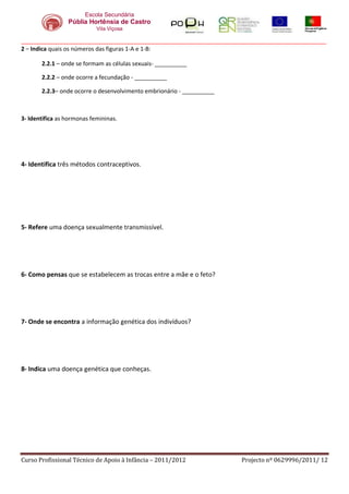 Escola Secundária
                 Públia Hortênsia de Castro
                            Vila Viçosa

_______________________________________________________________________________________________
2 – Indica quais os números das figuras 1-A e 1-B:

       2.2.1 – onde se formam as células sexuais- __________

       2.2.2 – onde ocorre a fecundação - __________

       2.2.3– onde ocorre o desenvolvimento embrionário - __________



3- Identifica as hormonas femininas.




4- Identifica três métodos contraceptivos.




5- Refere uma doença sexualmente transmissível.




6- Como pensas que se estabelecem as trocas entre a mãe e o feto?




7- Onde se encontra a informação genética dos indivíduos?




8- Indica uma doença genética que conheças.




Curso Profissional Técnico de Apoio à Infância – 2011/2012             Projecto nº 0629996/2011/ 12
 