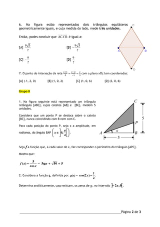 _______________________________________________________________Página 2 de 3
6. Na figura estão representados dois triângulos equiláteros
geometricamente iguais, e cuja medida do lado, mede três unidades.
Então, podes concluir que AC.CB é igual a:
[A]
9 3
2
[B]
9 3
2

[C]
9
2
 [D]
9
2
7. O ponto de interseção da reta
𝑥+1
2
=
𝑦−2
−1
=
𝑧
3
com o plano xOz tem coordenadas:
[A] (-1, 2, 0) [B] (1, 0, 2) [C] (1, 0, 6) [D] (3, 0, 6)
Grupo II
1. Na figura seguinte está representado um triângulo
retângulo [ABC], cujos catetos [AB] e [BC], medem 5
unidades.
Considera que um ponto P se desloca sobre o cateto
[BC], nunca coincidindo com B nem com C.
Para cada posição do ponto P, seja x a amplitude, em
radianos, do ângulo BAP 












4
,0

x .
Seja f a função que, a cada valor de x, faz corresponder o perímetro do triângulo [APC].
Mostra que:
5505
cos
5
)(  tgx
x
xf
2. Considera a função g, definida por: g(x) =
2
1
)2( xsen .
Determina analiticamente, caso existam, os zeros de g, no intervalo  0,2 .
 