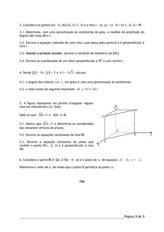 _______________________________________________________________Página 3 de 3
3. Considera os pontos A(1, 1), B(2,5), C(-1, 3) e a reta r : (x, y) = (1, 3) + k(-1, 3), k IR.
3.1. Determina, com uma aproximação às centésimas do grau, a medida da amplitude do
ângulo das retas AB e r.
3.2. Escreve a equação reduzida de uma reta s que passa pelo ponto B e é perpendicular à
reta r.
3.3. Usando o produto escalar, escreve a condição da mediatriz de [AC].
3.4. Escreve as coordenadas de um vetor perpendicular a 𝐵𝐶⃗⃗⃗⃗⃗ e com norma 1.
4. Sendo 10u = , 5v = e . 5 3u v = , calcula:
4.1. o ângulo dos vetores u e v , em graus e com uma aproximação às centésimas.
4.2. o valor exato da seguinte expressão: 3𝑢⃗ . (−5𝑣 + 2𝑢⃗ )
5. A figura representa um prisma triangular regular
reto em referencial o.m. Oxyz.
Sabe-se que: 5AB  e D(0, 4, 8).
5.1. Mostra que 3OA  e determina as coordenadas
dos restantes vértices do prisma.
5.2. Escreve as equações cartesianas da reta BE
5.3. Escreve a equação cartesiana do plano que
contém o ponto R(1, -2, 3) e é perpendicular à reta
AD.
6. Considera o ponto B (1-2a; 2-5a; -3 - a) e o plano de  de equação -2x – 3y - z = -2.
Determina o valor de a, de modo que o ponto B pertença ao plano .
FIM
 