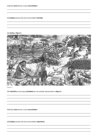 I.1.2 Que nome damos a essas comunidades?
______________________________________________________________________________________________________
______________________________________________________________________________________________________


I.1.3 Explica porque são estas comunidades nómadas.
______________________________________________________________________________________________________
______________________________________________________________________________________________________
______________________________________________________________________________________________________


I.2. Analisa a figura 2.




Figura 2

I.2.1 Identifica as principais actividades da comunidade representada na figura 2.
______________________________________________________________________________________________________
______________________________________________________________________________________________________
______________________________________________________________________________________________________
______________________________________________________________________________________________________


I.2.2 Que nome damos a essas comunidades?
______________________________________________________________________________________________________
______________________________________________________________________________________________________


I.2.3 Explica porque são estas comunidades sedentárias.
______________________________________________________________________________________________________
______________________________________________________________________________________________________
______________________________________________________________________________________________________
 