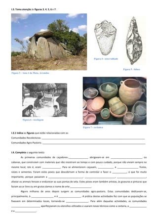I.3. Toma atenção às figuras 3, 4, 5, 6 e 7.




                                                                           Figura 4 - seixo talhado



                                                                                                      Figura 5 - biface
Figura 3 - Anta 1 da Mata, Arraiolos




           Figura 6 - tecelagem


                                                                 Figura 7 - cerâmica

I.3.1 Indica as figuras que estão relacionadas com as:
Comunidades Recolectoras: ______________________________________________________________________________
Comunidades Agro-Pastoris: ______________________________________________________________________________


I.4. Completa o seguinte texto:
         As primeiras comunidades de caçadores-_______________ abrigavam-se em ________________________ ou
cabanas, que construíam com materiais que não resistiram ao tempo e com pouco cuidado, porque não viviam sempre no
mesmo local, isto é, eram ______________. Para se alimentarem caçavam, ____________ e ________________ frutos,
raízes e sementes. Foram estes povos que descobriram a forma de controlar e fazer o ___________, o que foi muito
importante, porque passaram a __________________________, _______________________, ______________________,
afastar os animais ferozes e endurecer as suas pontas de seta. Estes povos eram também artistas, às gravuras e pinturas que
faziam ao ar livre ou em grutas damos o nome de arte ________________.
         Alguns milhares de anos depois surgem as comunidades agro-pastoris. Estas comunidades dedicavam-se,
principalmente, à _________________ e à _________________. A prática destas actividades fez com que as populações se
fixassem em determinados locais, tornando-se _________________. Para além daquelas actividades, as comunidades
______________________ aperfeiçoaram os utensílios utilizados e usaram novas técnicas como a cestaria, a _____________
e a ________________.
 