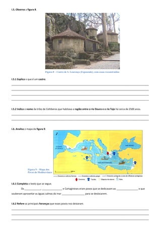 I.5. Observa a figura 8.




                               Figura 8 – Castro de S. Lourenço (Esposende), com casas reconstruídas

I.5.1 Explica o que é um castro.
______________________________________________________________________________________________________
______________________________________________________________________________________________________
______________________________________________________________________________________________________
______________________________________________________________________________________________________


I.5.2 Indica o nome da tribo de Celtiberos que habitava a região entre o rio Douro e o rio Tejo há cerca de 2500 anos.
______________________________________________________________________________________________________
______________________________________________________________________________________________________


I.6. Analisa o mapa da figura 9.




               Figura 9 – Mapa dos
               Povos do Mediterrâneo



I.6.1 Completa o texto que se segue.
         Os ____________, _______________ e Cartagineses eram povos que se dedicavam ao ________________ e que
souberam aproveitar as águas calmas do mar _________________ para se deslocarem.


I.6.2 Refere as principais heranças que esses povos nos deixaram.
______________________________________________________________________________________________________
______________________________________________________________________________________________________
______________________________________________________________________________________________________
 